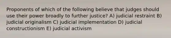 Proponents of which of the following believe that judges should use their power broadly to further justice? A) judicial restraint B) judicial originalism C) judicial implementation D) judicial constructionism E) judicial activism