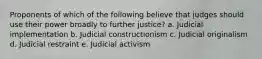 Proponents of which of the following believe that judges should use their power broadly to further justice? a. Judicial implementation b. Judicial constructionism c. Judicial originalism d. Judicial restraint e. Judicial activism