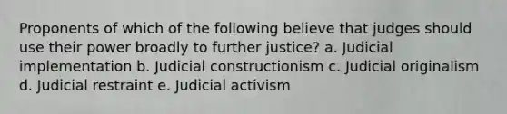 Proponents of which of the following believe that judges should use their power broadly to further justice? a. Judicial implementation b. Judicial constructionism c. Judicial originalism d. Judicial restraint e. Judicial activism