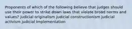 Proponents of which of the following believe that judges should use their power to strike down laws that violate broad norms and values? judicial originalism judicial constructionism judicial activism judicial implementation