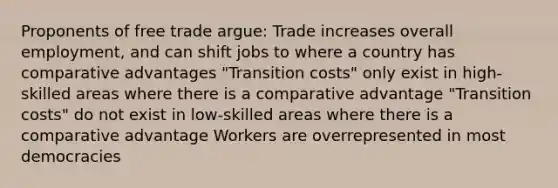 Proponents of free trade argue: Trade increases overall employment, and can shift jobs to where a country has comparative advantages "Transition costs" only exist in high-skilled areas where there is a comparative advantage "Transition costs" do not exist in low-skilled areas where there is a comparative advantage Workers are overrepresented in most democracies