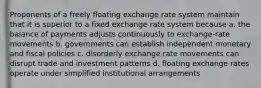 Proponents of a freely floating exchange rate system maintain that it is superior to a fixed exchange rate system because​ a. ​the balance of payments adjusts continuously to exchange-rate movements b. ​governments can establish independent monetary and fiscal policies c. ​disorderly exchange rate movements can disrupt trade and investment patterns d. ​floating exchange rates operate under simplified institutional arrangements