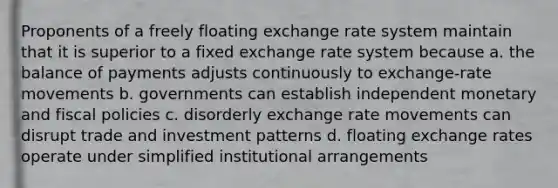 Proponents of a freely floating exchange rate system maintain that it is superior to a fixed exchange rate system because​ a. ​the balance of payments adjusts continuously to exchange-rate movements b. ​governments can establish independent monetary and fiscal policies c. ​disorderly exchange rate movements can disrupt trade and investment patterns d. ​floating exchange rates operate under simplified institutional arrangements