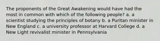 The proponents of the Great Awakening would have had the most in common with which of the following people? a. a scientist studying the principles of botany b. a Puritan minister in New England c. a university professor at Harvard College d. a New Light revivalist minister in Pennsylvania