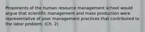 Proponents of the human resource management school would argue that scientific management and mass production were representative of poor management practices that contributed to the labor problem. (Ch. 2)