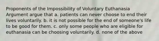 Proponents of the Impossibility of Voluntary Euthanasia Argument argue that a. patients can never choose to end their lives voluntarily. b. it is not possible for the end of someone's life to be good for them. c. only some people who are eligible for euthanasia can be choosing voluntarily. d. none of the above