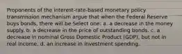 Proponents of the interest-rate-based monetary policy transmission mechanism argue that when the Federal Reserve buys bonds, there will be Select one: a. a decrease in the money supply. b. a decrease in the price of outstanding bonds. c. a decrease in nominal Gross Domestic Product (GDP), but not in real income. d. an increase in investment spending.