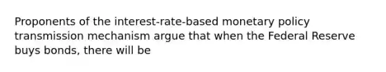 Proponents of the interest-rate-based <a href='https://www.questionai.com/knowledge/kEE0G7Llsx-monetary-policy' class='anchor-knowledge'>monetary policy</a> transmission mechanism argue that when the Federal Reserve buys bonds, there will be