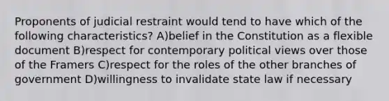 Proponents of judicial restraint would tend to have which of the following characteristics? A)belief in the Constitution as a flexible document B)respect for contemporary political views over those of the Framers C)respect for the roles of the other branches of government D)willingness to invalidate state law if necessary