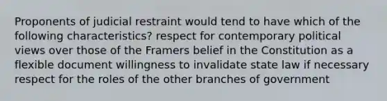 Proponents of judicial restraint would tend to have which of the following characteristics? respect for contemporary political views over those of the Framers belief in the Constitution as a flexible document willingness to invalidate state law if necessary respect for the roles of the other branches of government