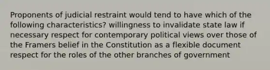 Proponents of judicial restraint would tend to have which of the following characteristics? willingness to invalidate state law if necessary respect for contemporary political views over those of the Framers belief in the Constitution as a flexible document respect for the roles of the other branches of government