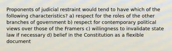 Proponents of judicial restraint would tend to have which of the following characteristics? a) respect for the roles of the other branches of government b) respect for contemporary political views over those of the Framers c) willingness to invalidate state law if necessary d) belief in the Constitution as a flexible document