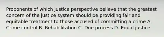 Proponents of which justice perspective believe that the greatest concern of the justice system should be providing fair and equitable treatment to those accused of committing a crime A. Crime control B. Rehabilitation C. Due process D. Equal justice