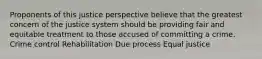 Proponents of this justice perspective believe that the greatest concern of the justice system should be providing fair and equitable treatment to those accused of committing a crime. Crime control Rehabilitation Due process Equal justice