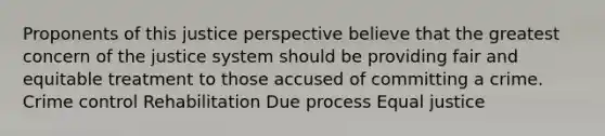 Proponents of this justice perspective believe that the greatest concern of the justice system should be providing fair and equitable treatment to those accused of committing a crime. Crime control Rehabilitation Due process Equal justice