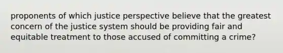 proponents of which justice perspective believe that the greatest concern of the justice system should be providing fair and equitable treatment to those accused of committing a crime?