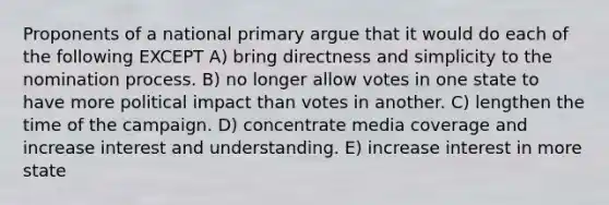 Proponents of a national primary argue that it would do each of the following EXCEPT A) bring directness and simplicity to the nomination process. B) no longer allow votes in one state to have more political impact than votes in another. C) lengthen the time of the campaign. D) concentrate media coverage and increase interest and understanding. E) increase interest in more state