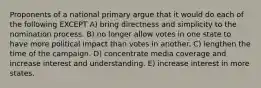 Proponents of a national primary argue that it would do each of the following EXCEPT A) bring directness and simplicity to the nomination process. B) no longer allow votes in one state to have more political impact than votes in another. C) lengthen the time of the campaign. D) concentrate media coverage and increase interest and understanding. E) increase interest in more states.