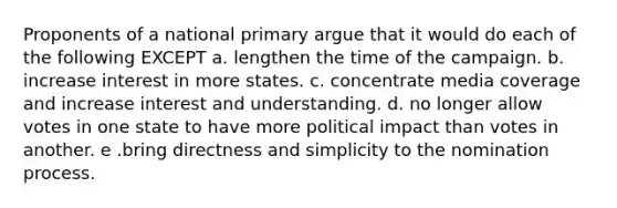 Proponents of a national primary argue that it would do each of the following EXCEPT a. lengthen the time of the campaign. b. increase interest in more states. c. concentrate media coverage and increase interest and understanding. d. no longer allow votes in one state to have more political impact than votes in another. e .bring directness and simplicity to the nomination process.