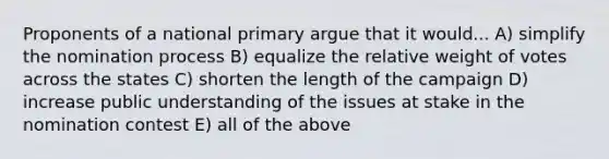 Proponents of a national primary argue that it would... A) simplify the nomination process B) equalize the relative weight of votes across the states C) shorten the length of the campaign D) increase public understanding of the issues at stake in the nomination contest E) all of the above