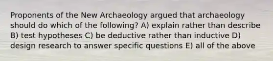 Proponents of the New Archaeology argued that archaeology should do which of the following? A) explain rather than describe B) test hypotheses C) be deductive rather than inductive D) design research to answer specific questions E) all of the above