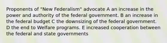 Proponents of "New Federalism" advocate A an increase in the power and authority of the federal government. B an increase in <a href='https://www.questionai.com/knowledge/kS29NErBPI-the-federal-budget' class='anchor-knowledge'>the federal budget</a> C the downsizing of the federal government. D the end to Welfare programs. E increased cooperation between the federal and <a href='https://www.questionai.com/knowledge/kktWZGE8l3-state-governments' class='anchor-knowledge'>state governments</a>