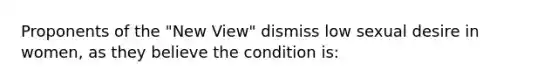 Proponents of the "New View" dismiss low sexual desire in women, as they believe the condition is: