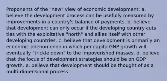 Proponents of the "new" view of economic development: a. believe the development process can be usefully measured by improvements in a country's balance of payments. b. believe that development can only occur if the developing country cuts ties with the exploitative "north" and allies itself with other developing countries. c. believe that development is primarily an economic phenomenon in which per capita GNP growth will eventually "trickle down" to the impoverished masses. d. believe that the focus of development strategies should be on GDP growth. e. believe that development should be thought of as a multi-dimensional process.