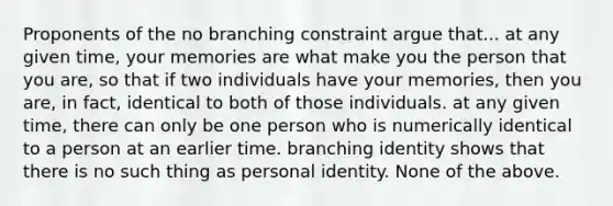 Proponents of the no branching constraint argue that... at any given time, your memories are what make you the person that you are, so that if two individuals have your memories, then you are, in fact, identical to both of those individuals. at any given time, there can only be one person who is numerically identical to a person at an earlier time. branching identity shows that there is no such thing as personal identity. None of the above.