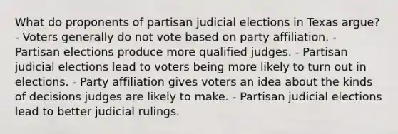 What do proponents of partisan judicial elections in Texas argue? - Voters generally do not vote based on party affiliation. - Partisan elections produce more qualified judges. - Partisan judicial elections lead to voters being more likely to turn out in elections. - Party affiliation gives voters an idea about the kinds of decisions judges are likely to make. - Partisan judicial elections lead to better judicial rulings.