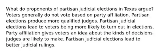 What do proponents of partisan judicial elections in Texas argue? Voters generally do not vote based on party affiliation. Partisan elections produce more qualified judges. Partisan judicial elections lead to voters being more likely to turn out in elections. Party affiliation gives voters an idea about the kinds of decisions judges are likely to make. Partisan judicial elections lead to better judicial rulings.