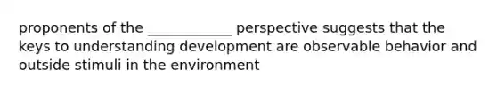 proponents of the ____________ perspective suggests that the keys to understanding development are observable behavior and outside stimuli in the environment