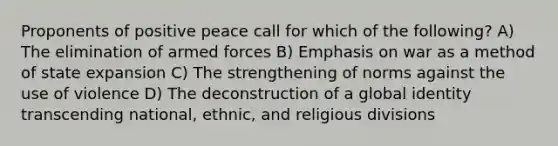 Proponents of positive peace call for which of the following? A) The elimination of armed forces B) Emphasis on war as a method of state expansion C) The strengthening of norms against the use of violence D) The deconstruction of a global identity transcending national, ethnic, and religious divisions