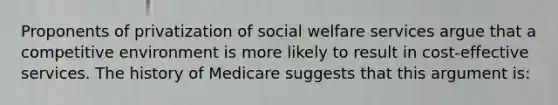 Proponents of privatization of social welfare services argue that a competitive environment is more likely to result in cost-effective services. The history of Medicare suggests that this argument is: