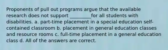 Proponents of pull out programs argue that the available research does not support _________for all students with disabilities. a. part-time placement in a special education self-contained classroom b. placement in general education classes and resource rooms c. full-time placement in a general education class d. All of the answers are correct.