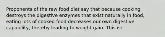 Proponents of the raw food diet say that because cooking destroys the digestive enzymes that exist naturally in food, eating lots of cooked food decreases our own digestive capability, thereby leading to weight gain. This is: