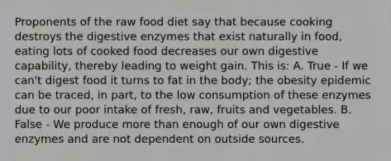 Proponents of the raw food diet say that because cooking destroys the digestive enzymes that exist naturally in food, eating lots of cooked food decreases our own digestive capability, thereby leading to weight gain. This is: A. True - If we can't digest food it turns to fat in the body; the obesity epidemic can be traced, in part, to the low consumption of these enzymes due to our poor intake of fresh, raw, fruits and vegetables. B. False - We produce more than enough of our own digestive enzymes and are not dependent on outside sources.