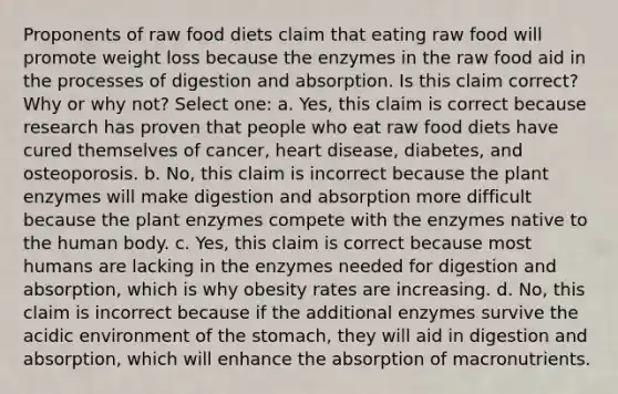 Proponents of raw food diets claim that eating raw food will promote weight loss because the enzymes in the raw food aid in the processes of digestion and absorption. Is this claim correct? Why or why not? Select one: a. Yes, this claim is correct because research has proven that people who eat raw food diets have cured themselves of cancer, heart disease, diabetes, and osteoporosis. b. No, this claim is incorrect because the plant enzymes will make digestion and absorption more difficult because the plant enzymes compete with the enzymes native to the human body. c. Yes, this claim is correct because most humans are lacking in the enzymes needed for digestion and absorption, which is why obesity rates are increasing. d. No, this claim is incorrect because if the additional enzymes survive the acidic environment of the stomach, they will aid in digestion and absorption, which will enhance the absorption of macronutrients.