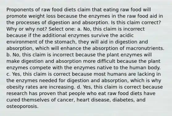 Proponents of raw food diets claim that eating raw food will promote weight loss because the enzymes in the raw food aid in the processes of digestion and absorption. Is this claim correct? Why or why not? Select one: a. No, this claim is incorrect because if the additional enzymes survive the acidic environment of the stomach, they will aid in digestion and absorption, which will enhance the absorption of macronutrients. b. No, this claim is incorrect because the plant enzymes will make digestion and absorption more difficult because the plant enzymes compete with the enzymes native to the human body. c. Yes, this claim is correct because most humans are lacking in the enzymes needed for digestion and absorption, which is why obesity rates are increasing. d. Yes, this claim is correct because research has proven that people who eat raw food diets have cured themselves of cancer, heart disease, diabetes, and osteoporosis.