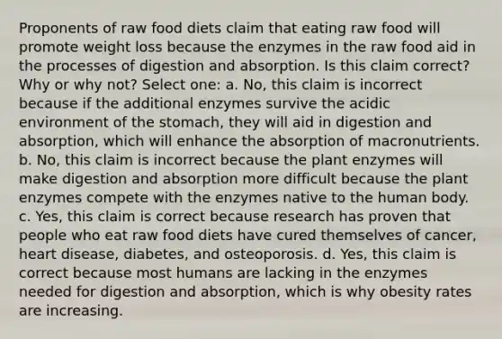 Proponents of raw food diets claim that eating raw food will promote weight loss because the enzymes in the raw food aid in the processes of digestion and absorption. Is this claim correct? Why or why not? Select one: a. No, this claim is incorrect because if the additional enzymes survive the acidic environment of the stomach, they will aid in digestion and absorption, which will enhance the absorption of macronutrients. b. No, this claim is incorrect because the plant enzymes will make digestion and absorption more difficult because the plant enzymes compete with the enzymes native to the human body. c. Yes, this claim is correct because research has proven that people who eat raw food diets have cured themselves of cancer, heart disease, diabetes, and osteoporosis. d. Yes, this claim is correct because most humans are lacking in the enzymes needed for digestion and absorption, which is why obesity rates are increasing.