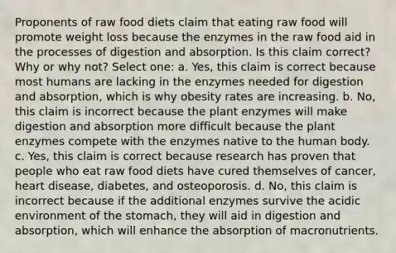 Proponents of raw food diets claim that eating raw food will promote weight loss because the enzymes in the raw food aid in the processes of digestion and absorption. Is this claim correct? Why or why not? Select one: a. Yes, this claim is correct because most humans are lacking in the enzymes needed for digestion and absorption, which is why obesity rates are increasing. b. No, this claim is incorrect because the plant enzymes will make digestion and absorption more difficult because the plant enzymes compete with the enzymes native to the human body. c. Yes, this claim is correct because research has proven that people who eat raw food diets have cured themselves of cancer, heart disease, diabetes, and osteoporosis. d. No, this claim is incorrect because if the additional enzymes survive the acidic environment of the stomach, they will aid in digestion and absorption, which will enhance the absorption of macronutrients.