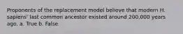 Proponents of the replacement model believe that modern H. sapiens' last common ancestor existed around 200,000 years ago. a. True b. False