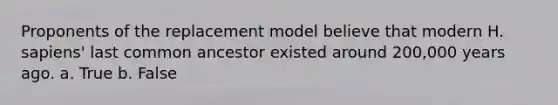 Proponents of the replacement model believe that modern H. sapiens' last common ancestor existed around 200,000 years ago. a. True b. False