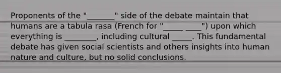 Proponents of the "_______" side of the debate maintain that humans are a tabula rasa (French for "_____ ____") upon which everything is ________, including cultural _____. This fundamental debate has given social scientists and others insights into human nature and culture, but no solid conclusions.