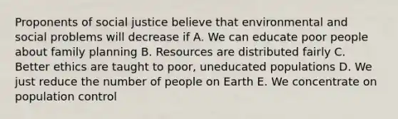 Proponents of social justice believe that environmental and social problems will decrease if A. We can educate poor people about family planning B. Resources are distributed fairly C. Better ethics are taught to poor, uneducated populations D. We just reduce the number of people on Earth E. We concentrate on population control