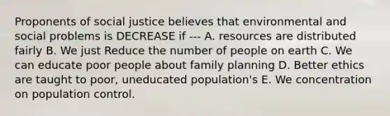 Proponents of social justice believes that environmental and social problems is DECREASE if --- A. resources are distributed fairly B. We just Reduce the number of people on earth C. We can educate poor people about family planning D. Better ethics are taught to poor, uneducated population's E. We concentration on population control.