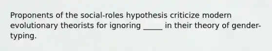 Proponents of the social-roles hypothesis criticize modern evolutionary theorists for ignoring _____ in their theory of gender-typing.