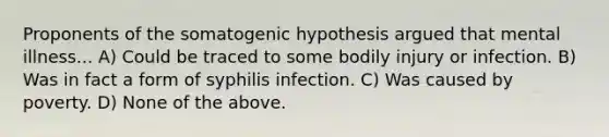 Proponents of the somatogenic hypothesis argued that mental illness... A) Could be traced to some bodily injury or infection. B) Was in fact a form of syphilis infection. C) Was caused by poverty. D) None of the above.