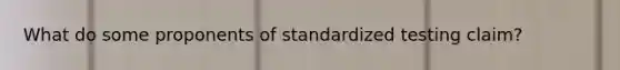 What do some proponents of standardized testing claim?