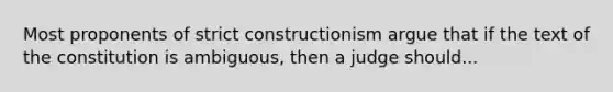 Most proponents of strict constructionism argue that if the text of the constitution is ambiguous, then a judge should...